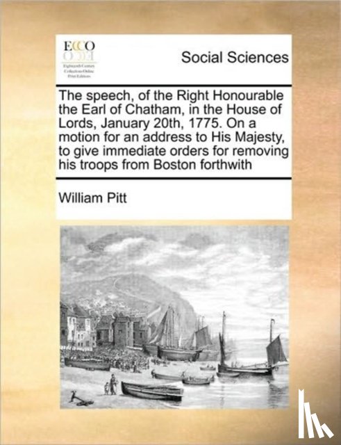 Pitt, William - The Speech, of the Right Honourable the Earl of Chatham, in the House of Lords, January 20th, 1775. on a Motion for an Address to His Majesty, to Give Immediate Orders for Removing His Troops from Boston Forthwith