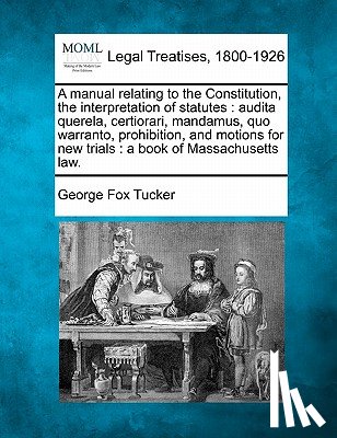 Tucker, George Fox - A Manual Relating to the Constitution, the Interpretation of Statutes: Audita Querela, Certiorari, Mandamus, Quo Warranto, Prohibition, and Motions fo
