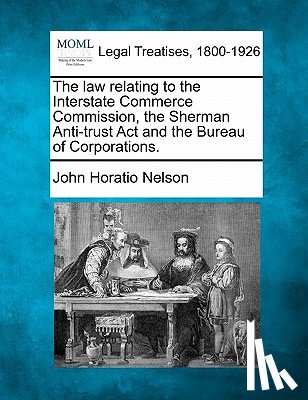 Nelson, John Horatio - The Law Relating to the Interstate Commerce Commission, the Sherman Anti-Trust ACT and the Bureau of Corporations.