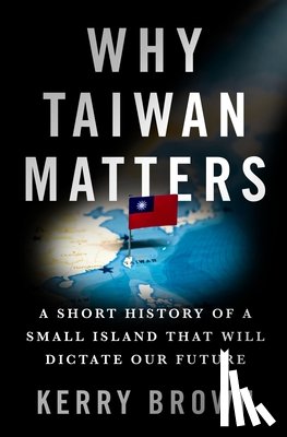 Brown, Kerry - Why Taiwan Matters: A Short History of a Small Island That Will Dictate Our Future