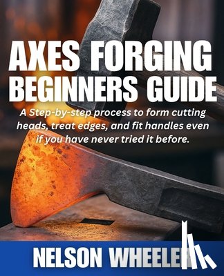 Wheeler, Nelson - Axes Forging Beginners Guide: A Step-by-step process to form cutting heads, treat edges, and fit handles even if you have never tried it before.