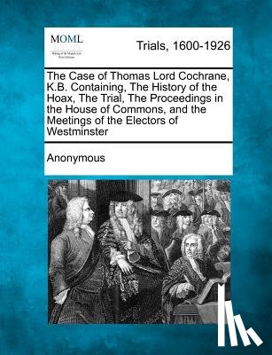 Anonymous - The Case of Thomas Lord Cochrane, K.B. Containing, the History of the Hoax, the Trial, the Proceedings in the House of Commons, and the Meetings of th