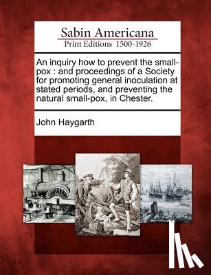 Haygarth, John - An Inquiry How to Prevent the Small-Pox: And Proceedings of a Society for Promoting General Inoculation at Stated Periods, and Preventing the Natural