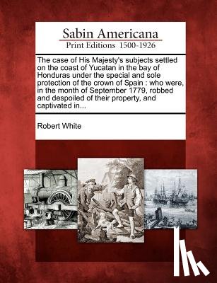 White, Robert - The Case of His Majesty's Subjects Settled on the Coast of Yucatan in the Bay of Honduras Under the Special and Sole Protection of the Crown of Spain: