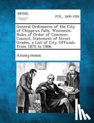 Anonymous - General Ordinances of the City of Chippewa Falls, Wisconsin. Rules of Order of Common Council, Statement of Street Grades, a List of City Officials fr