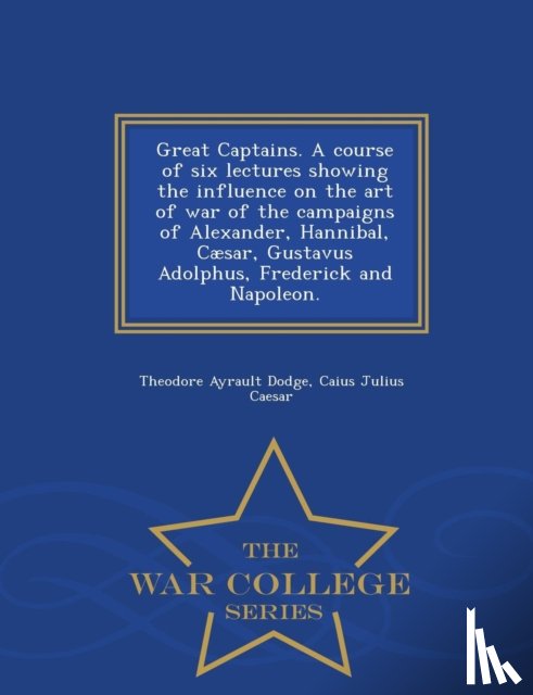 Dodge, Theodore Ayrault, Caesar, Caius Julius - Great Captains. a Course of Six Lectures Showing the Influence on the Art of War of the Campaigns of Alexander, Hannibal, Caesar, Gustavus Adolphus, Frederick and Napoleon. - War College Series