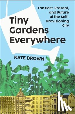 Brown, Kate - Tiny Gardens Everywhere: The Past, Present, and Future of the Self-Provisioning City