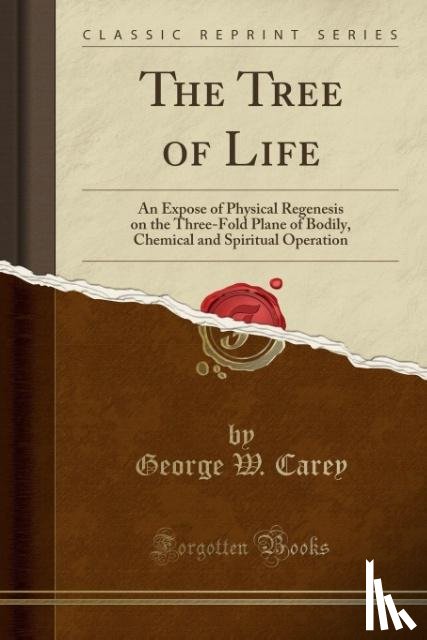 Carey, George W. - The Tree of Life: An Expose of Physical Regenesis on the Three-Fold Plane of Bodily, Chemical and Spiritual Operation (Classic Reprint)