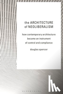 Spencer, Douglas - The Architecture of Neoliberalism: How Contemporary Architecture Became an Instrument of Control and Compliance