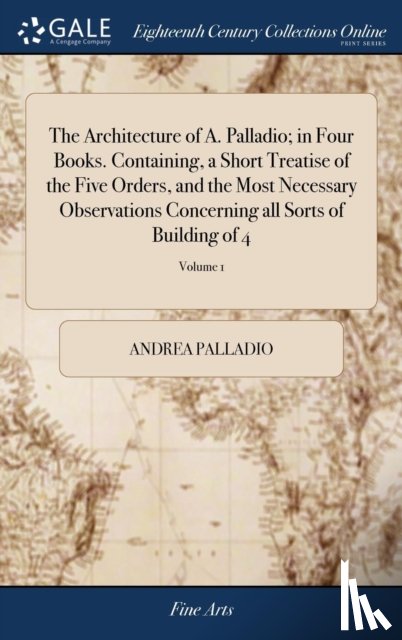 Palladio, Andrea - The Architecture of A. Palladio; in Four Books. Containing, a Short Treatise of the Five Orders, and the Most Necessary Observations Concerning all Sorts of Building of 4; Volume 1