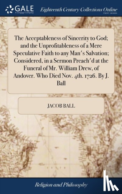 Ball, Jacob - The Acceptableness of Sincerity to God; and the Unprofitableness of a Mere Speculative Faith to any Man's Salvation; Considered, in a Sermon Preach'd at the Funeral of Mr. William Drew, of Andover. Who Died Nov. 4th. 1726. By J. Ball