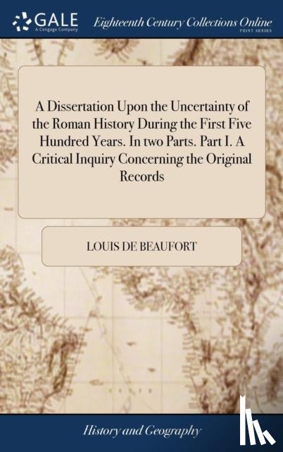 Beaufort, Louis De - A Dissertation Upon the Uncertainty of the Roman History During the First Five Hundred Years. in Two Parts. Part I. a Critical Inquiry Concerning the Original Records