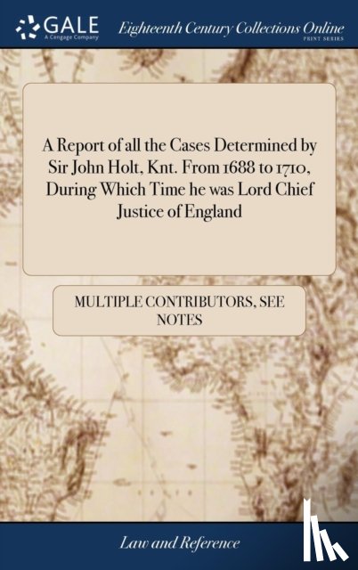 Multiple Contributors - A Report of all the Cases Determined by Sir John Holt, Knt. From 1688 to 1710, During Which Time he was Lord Chief Justice of England
