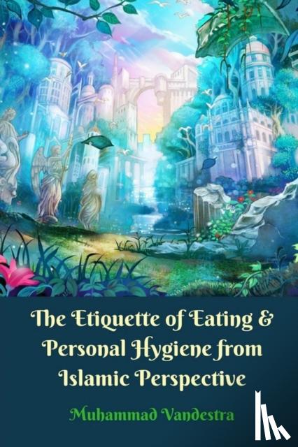 Vandestra, Muhammad - The Etiquette of Eating and Personal Hygiene from Islamic Perspective