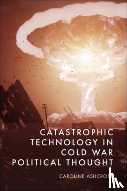 Caroline Ashcroft - Catastrophic Technology in Cold War Political Thought