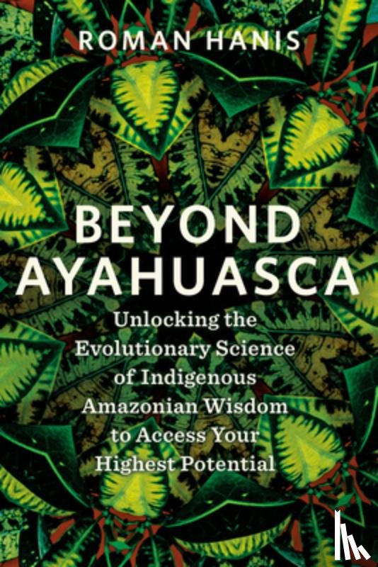 Hanis, Roman - Beyond Ayahuasca: Unlocking the Evolutionary Science of Indigenous Amazonian Wisdom to Access Your Highest Potential