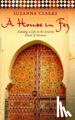 Clarke, Suzanna - A House in Fez: Building a Life in the Ancient Heart of Morocco