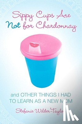 Wilder-Taylor, Stefanie - Sippy Cups Are Not for Chardonnay: And Other Things I Had to Learn as a New Mom