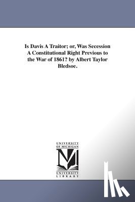 Bledsoe, Albert Taylor - Is Davis A Traitor; or, Was Secession A Constitutional Right Previous to the War of 1861? by Albert Taylor Bledsoe.