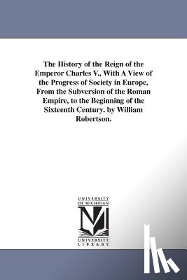 Robertson, William - The History of the Reign of the Emperor Charles V., With A View of the Progress of Society in Europe, From the Subversion of the Roman Empire, to the Beginning of the Sixteenth Century. by William Robertson.