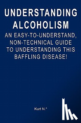 N. *., Kurt - Understanding Alcoholism: An Easy-to-Understand, Non-Technical Guide to Understanding This Baffling Disease!