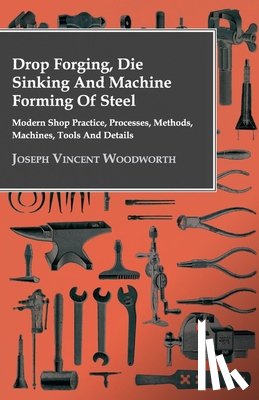 Woodworth, Joseph Vincent - Drop Forging, Die Sinking And Machine Forming Of Steel - Modern Shop Practice, Processes, Methods, Machines, Tools And Details..