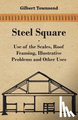 Townsend, Gilbert - Steel Square - Use Of The Scales, Roof Framing, Illustrative Problems And Other Uses