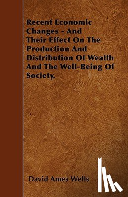 Wells, David Ames - Recent Economic Changes - And Their Effect On The Production And Distribution Of Wealth And The Well-Being Of Society.