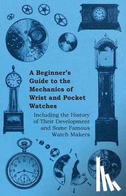 Anon. - A Beginners Guide to the Mechanics of Wrist and Pocket Watches - Including the History of Their Development and Some Famous Watch Makers