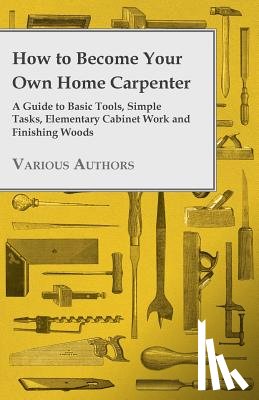 Various - How to Become Your Own Home Carpenter - A Guide to Basic Tools, Simple Tasks, Elementary Cabinet Work and Finishing Woods