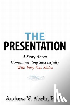Abela Ph. D., Andrew V. - The Presentation: A Story About Communicating Successfully With Very Few Slides