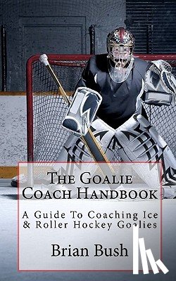 Bush, Brian - The Goalie Coach Handbook: A Guide To Coaching Ice & Roller Hockey Goalies