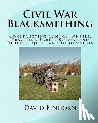 Einhorn, David Michael - Civil War Blacksmithing: Constructing Cannon Wheels, Traveling Forge, Knives, and Other Projects and Information