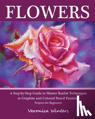 Winters, Veronica - Flowers: A Step-By-Step Guide to Master Realist Techniques in Graphite and Colored Pencil Painting: Drawing Projects for Beginners