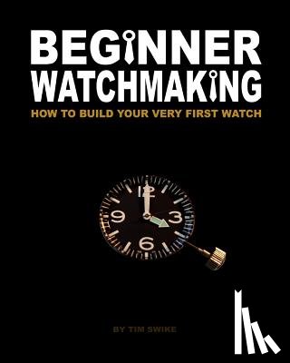 Swike, Tim A. - Beginner Watchmaking: How to Build Your Very First Watch
