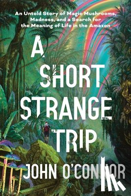 O'Connor, John - A Short, Strange Trip: An Untold Story of Magic Mushrooms, Madness, and a Search for the Meaning of Life in the Amazon