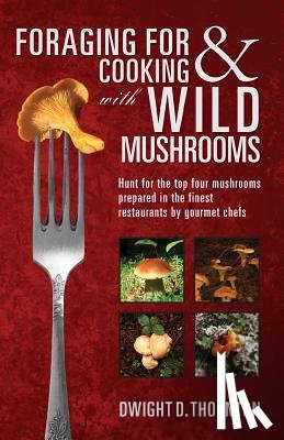 Thornton, Dwight D. - Foraging For & Cooking with Wild Mushrooms: Hunt for the top four mushrooms that can only be found in the best Restaurants that Gourmet Chefs cook wit