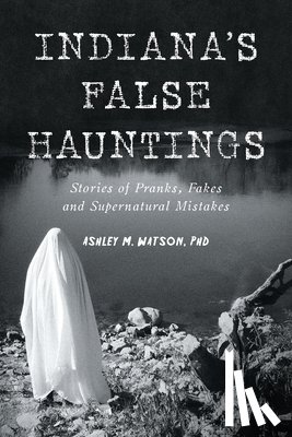 Watson, Ashley M. - Indiana's False Hauntings: Stories of Pranks, Fakes and Supernatural Mistakes