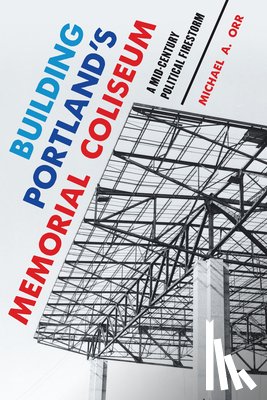 Orr, Michael A. - Building Portland's Memorial Coliseum: A Mid-Century Political Firestorm