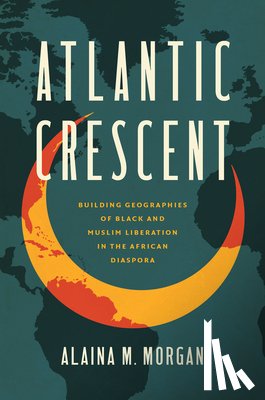 Morgan, Alaina M. - Atlantic Crescent: Building Geographies of Black and Muslim Liberation in the African Diaspora