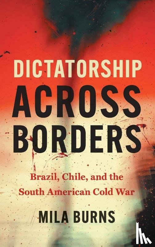 Burns, Mila - Dictatorship Across Borders: Brazil, Chile, and the South American Cold War