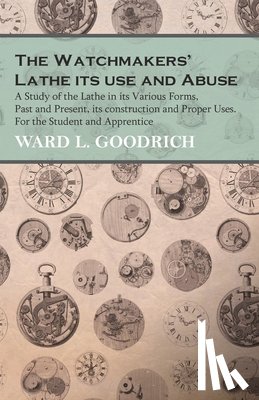 Goodrich, Ward L. - The Watchmakers' Lathe - Its use and Abuse - A Study of the Lathe in its Various Forms, Past and Present, its construction and Proper Uses. For the Student and Apprentice