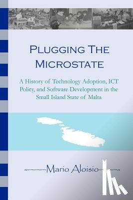 Aloisio, Mario - Plugging the Microstate: A History of Technology Adoption, ICT Policy, and Software Development in the Small Island State of Malta