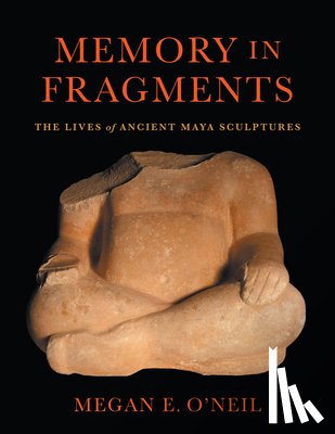 O'Neil, Megan E. - Memory in Fragments: The Lives of Ancient Maya Sculptures