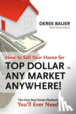 Bauer, Derek - How to Sell Your Home for Top Dollar in ANY Market, ANYWHERE!: The Only Real Estate Playbook You'll Ever Need