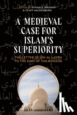 Ibrahim, Ayman S. - A Medieval Case for Islam's Superiority: The Letter of Ibn Al-Layth to the King of the Romans