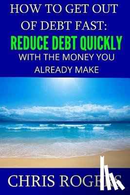 Rogers, Chris - How to Get Out Of Debt Fast: Reduce Debt Quickly With The Money You Currently Make