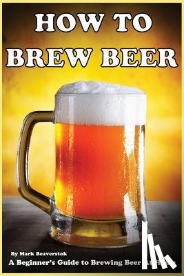 Beaverstok, Mark - How To Brew Beer: A Beginner's Guide to Brewing Beer At Home