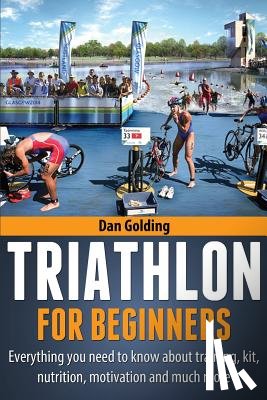 Golding, Dan - Triathlon For Beginners: Everything you need to know about training, nutrition, kit, motivation, racing, and much more