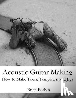Forbes, Brian Gary - Acoustic Guitar Making: How to make Tools, Templates, and Jigs